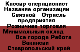 Кассир-операционист › Название организации ­ Связной › Отрасль предприятия ­ Розничная торговля › Минимальный оклад ­ 25 000 - Все города Работа » Вакансии   . Ставропольский край,Лермонтов г.